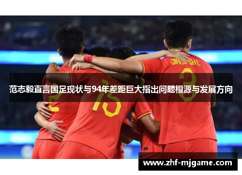 范志毅直言国足现状与94年差距巨大指出问题根源与发展方向