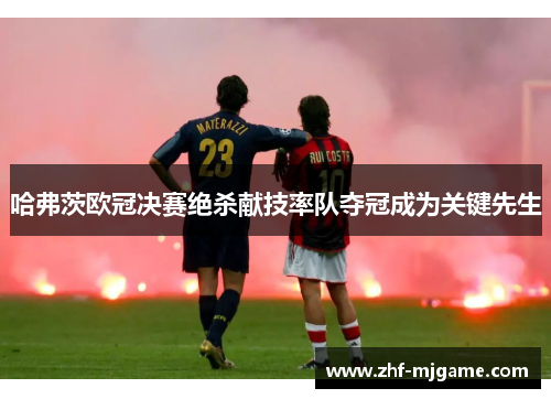 哈弗茨欧冠决赛绝杀献技率队夺冠成为关键先生