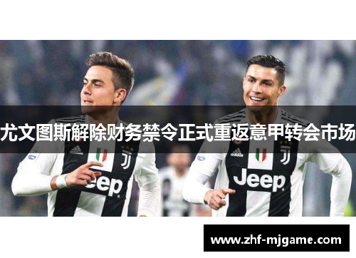 尤文图斯解除财务禁令正式重返意甲转会市场