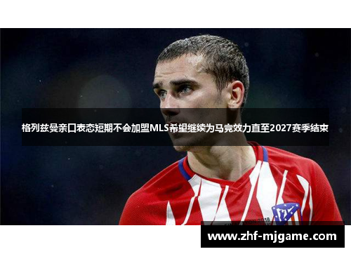 格列兹曼亲口表态短期不会加盟MLS希望继续为马竞效力直至2027赛季结束